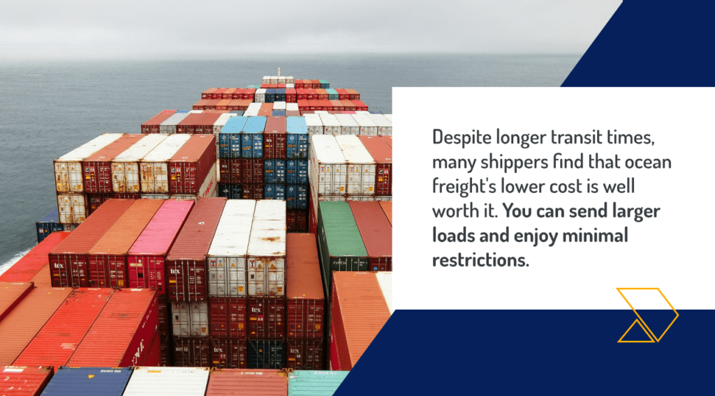 Despite longer transit times, many shippers find that ocean freight's lower cost is well worth it. You can send larger loads and enjoy minimal restrictions.